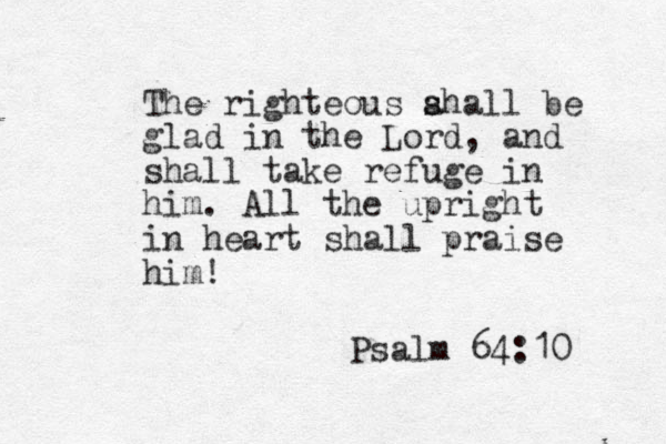The righteous ahall be s s glad in the Lord, and shall take refuge in him. All the upright in heart shall praise him! Psalm 64:10 