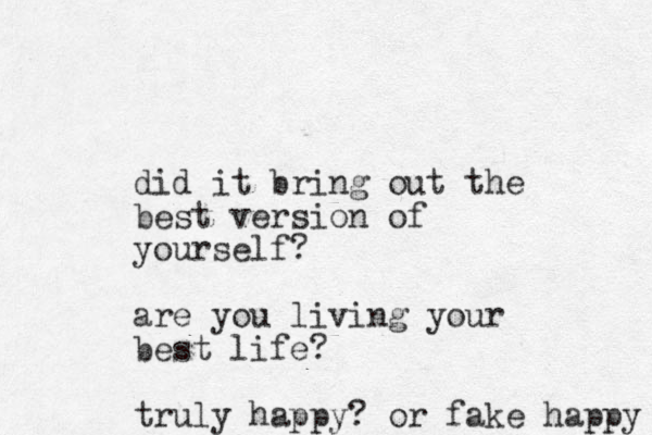 did it bring out the best version of yourself? are you living your best life? truly happy? or fake happy 