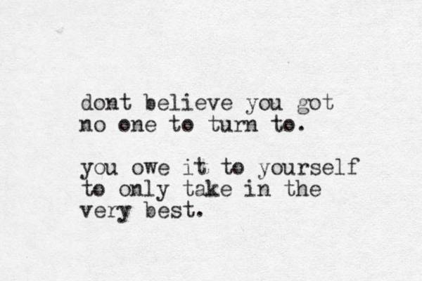 dont believe you got no one to turn to. you owe it to yourself to only take in the very best .