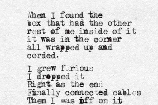 When I found the box that has the other rest of me inside of it it was in the corner all wrapped up and corded. I grew furious I dropped it Right as the end Funally i in connected cables Then I was if i o off on ii t d 