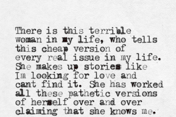 There is this terrible woman in my life, who tells this cheap version of ever y real issue in my life. She makes up stories like Im looking for love and cant find it. She has worked all these pathetic versions of herself over and over claiming that she knows me. 