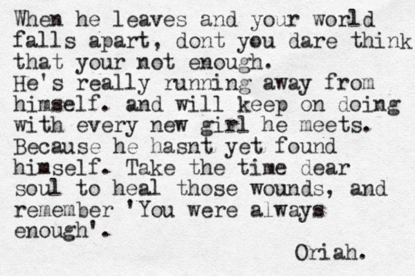When he leaves and your world falls apart, dont you dare think that your not enough. He's really running away from himself. and will keep on doing with every new girl he meets. Because he hasnt yet found himself. Take the time dear soul to heal those wounds, and remember 'You were always enough'. Oriah. 