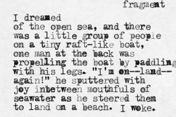 I dreamed of the open sea, and there was a little group of people on a tiny raft-like boat, one man at the back was prope lling the boat by paddling with his legs. "I'm on --lamd n -- again!" he sputtered with joy int between mouthfuls of seawater as he steered then m to land on a beach. I woke. fragment 