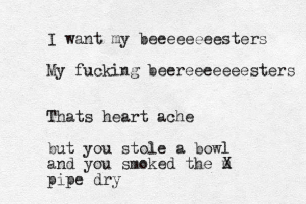 I want my beeeeeeeesters My fucking beereeeeeeesters Thats heart ache but you stole a bowl and you smoked the m X pipe dry 