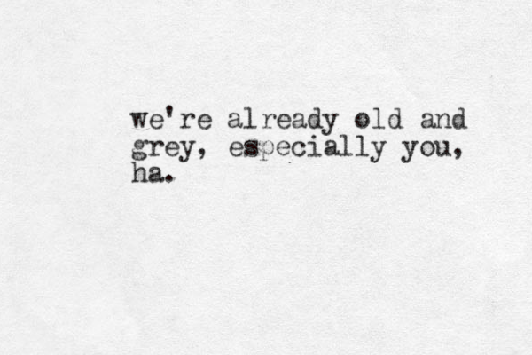 we're already old and grey, especially you, ha.