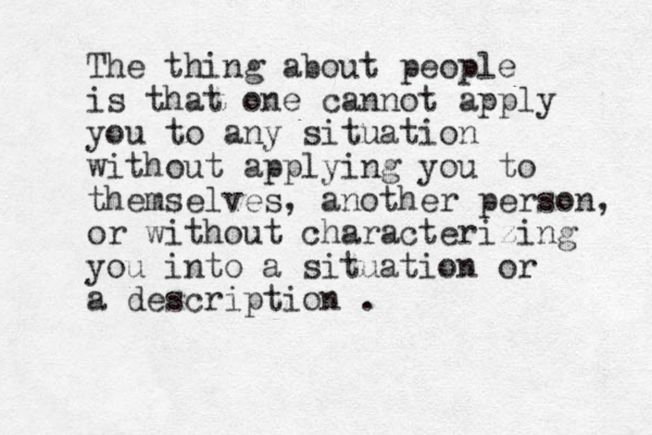 The thing about people is that one cannot apply you to any situation without applying you to themselves, another person, or without characterizing you into a situation or a description .