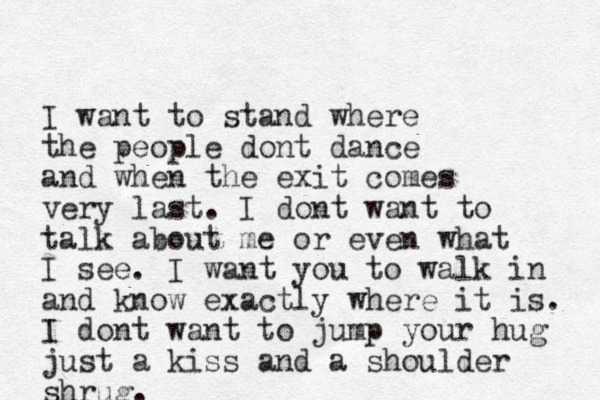 I want to stand where the people dont dance and when the exit comes very last. I dont want to talk about me or even what I see. I want you to walk in and know exactly where it is. I dont want to jump your hug just a kiss and a shoulder shrug. 