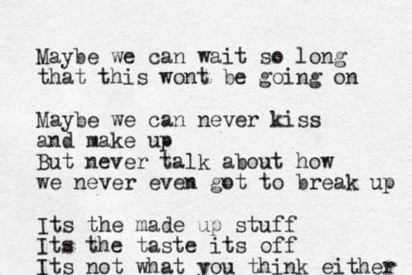 Maybe we can wait so long that this wont be going on Maybe we can never kiss and make up But never talk about how we never even got to break up Its the made up stuff Its the taste its off Its not what you think either 