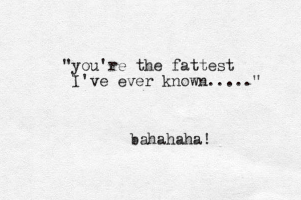 "you're the fattest I've ever known....." bahahaha! 