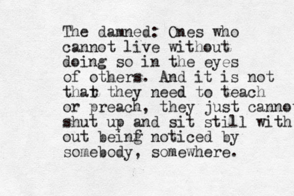 The damned: Ones who cannot live without doing so in the eyes of others. And it is not thar t they need d to teach or preach, they just cannot shut up and sit still with out beinf g noticed by somebody, somewhere. 
