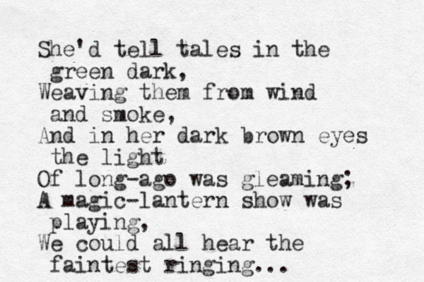 She'd tell tales in the green dark, Weaving them from wind and smoke, And in her dark brown eyes the light Of long-ago was gleaming; A magic-lantern show was playing, We could all hear the faintest ringing... 