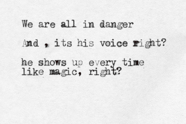 We are all in danger And , its his voice right? he shows up every time like magic, right?