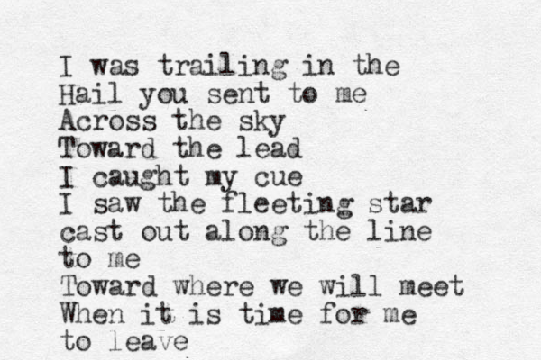 I was trailing in the Hail you sent to me Across the sky Toward the lead I caught my cue I saw the fleeting star cast out along the line to me Toward where we will meet When it is time for me to leave 