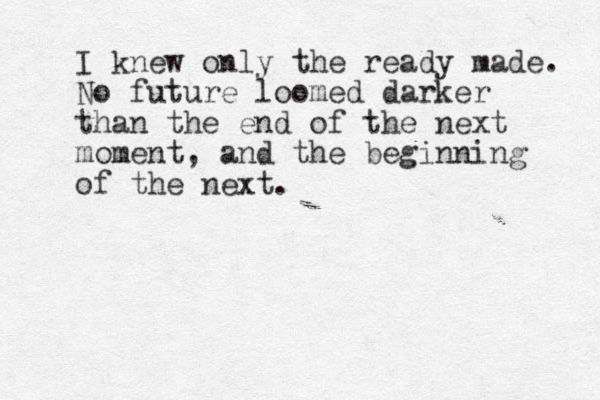 I knew only the ready made. No future loomed darker than the end of the next moment, and the beginning of the next. 