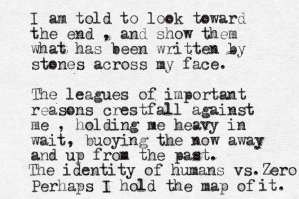 I am told to look toward the end , and show them what has been written by stones across my face. The leagues of important reasons crestfall against me , holding me heavy in wait, buoying the now away and up from the past. Perhaps I hold the map of it. The identity of human s vs. Zero 