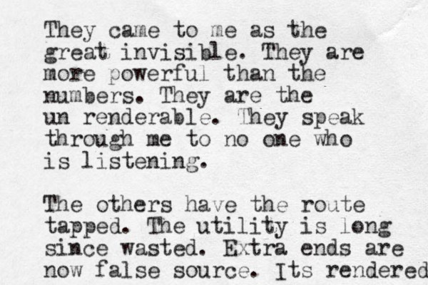 They came to me as the great invisible. They are more powerful than the numbers. They are the un renderable . They speak through me to no one who is listening. The others have the route tapped. The utility is long since wasted. Extra ends are now false source. Its rendered 