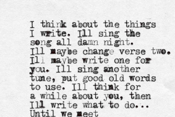 I think about the things I write. Ill sing tt h he song all damn night. Ill maybe change verse two. Ill maybe write one for you. Ill sing a nother tune, put good old words to use. Ill think for a while about you, then Ill write what to do... Until we meet