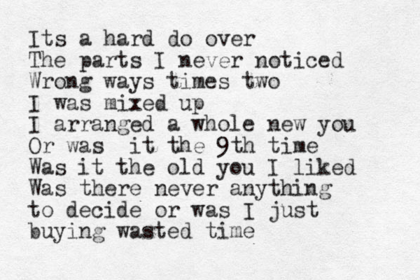 Its a hard do over The parts I never noticed Wrong ways times two I was mixed up I arranged a whole new you Or was it the 9th time Was it the old you I liked Was there never anything to decide or was I just buying wasted time 