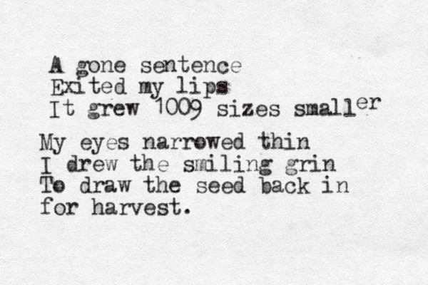 A gone sentence Exited my lips It grew 1009 sizes small er My eyes narrowed thin I drew the smiling grin To draw the seed back in for harvest.