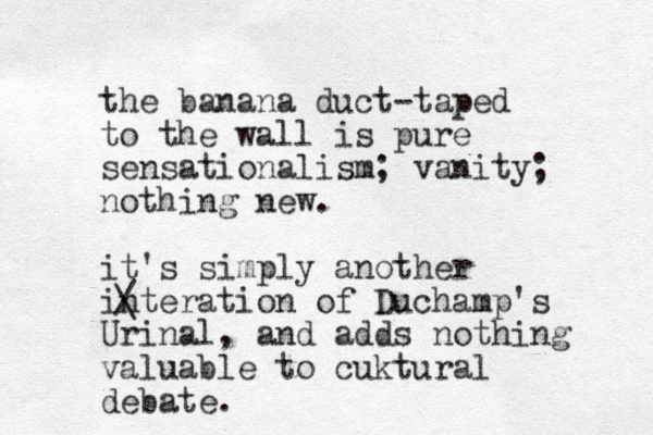 the banana duct-taped to the wall is pure sensationalism; vanity; nothing new. it's simply another interation of Duchamp's Urinal, and adds nothing valuable to cuktural debate. / \ 