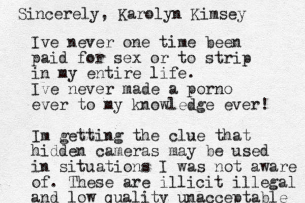 Ive never one time been paid for sex or to strip in my entire life. Ive never made a porno ever to my knowledge ever! Im getting the clue that hidden cameras may be used in situations I was not aware of. These are illicit illegal and low quality unacceptable Sincerely, Karolyn Kimsey