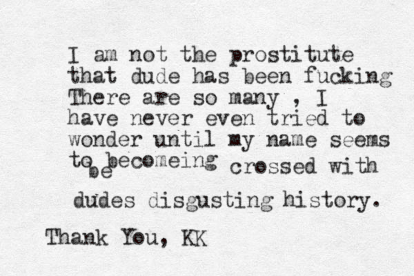 I am not the prostitute that dude has been fucking There are so many , I have never even tried to wonder until my name seems to becomeing be crossed with dudes disgusting history. Thank You, KK