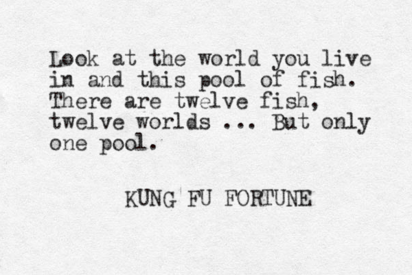 Look at the world you live in and this pool of fish. There are twelve fish , twelve worlds ... But only one pool. KUNG FU FORTUNE 