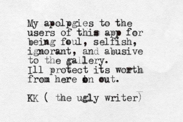 My apolpgies to the users of this app for being foul, selfish, ignorant, and abusive to the gallery. Ill protect its worth from here i o on out. KK ( the ugly writer) 