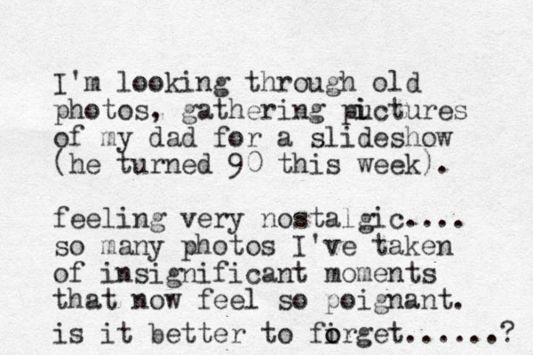I'm looking through old photos, gathering puctures of my dad for a slideshow (he turned 90 this week). feeling very nostalgic.... so many photos I've taken of insignificant moments that now feel so poignant. i i is it better to firget o o ......? 