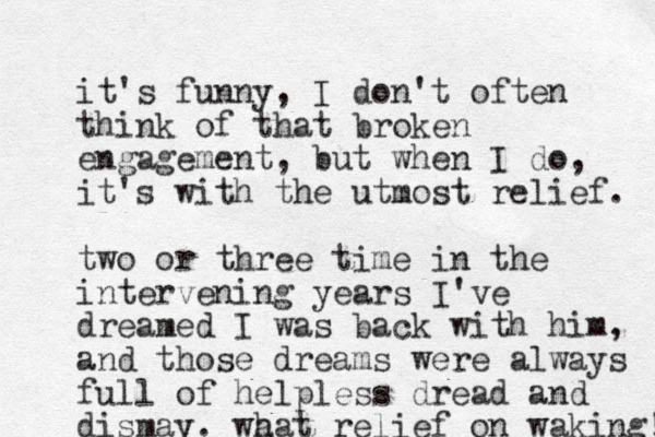 it's funny, I don't often think of that broken engagement, but when I do, it's with the utmost relief. two or three time in the intervening years I've dreamed I was back with him, and those dreams were always full of helpless dread and dismay. wa hat relief on waking! 