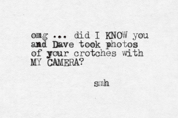 omg ... did I KNOW you and Dave took photos of your crotches with MY CAMERA? smh 