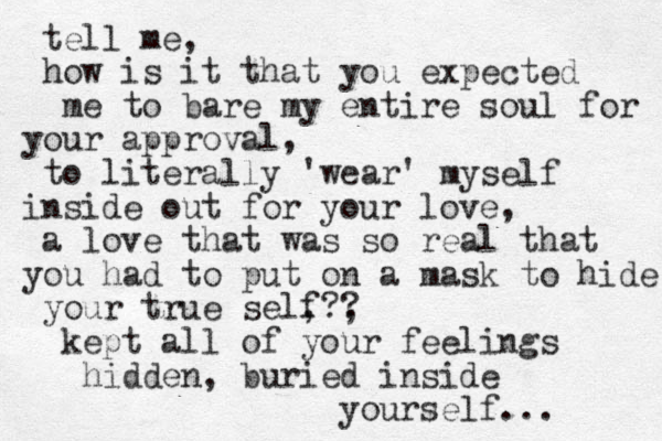 tell me, how is it that you expected me to bare my entire soul for your approval, to literally 'wear' myself inside out for your love , a love that was so real that you had to put on a mask to hide your true self , , ?? kept all of your feelings hidden , buried inside yourself ... 