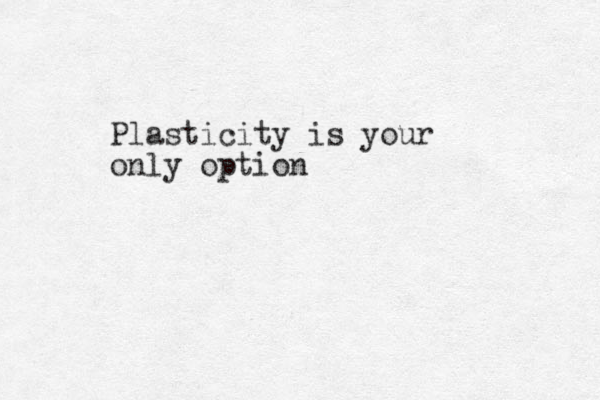 Plasticity is your only option