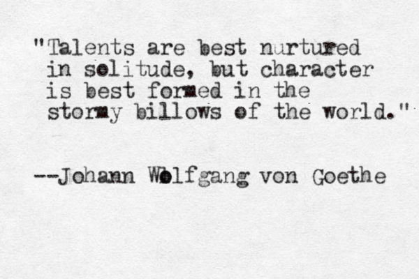 "Talents are best nurtured in solitude, but character is best formed in the stormy billows of the world." --Johann Wl o olfgang von Goethe 