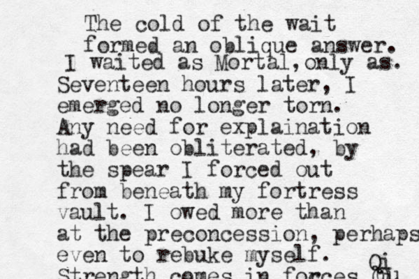 Seventeen hours later, I emerged no longer torn. Any need for explaination had been obliterated, by the spear I forced out from beneath my fortress vault. I owed more than at the preconcession, perhaps even to rebuke myself. Strength comes in foc rces Qi Qu Q Qi The cold of the wait formed a n oblique answer. I waited as Mortal, only as. 