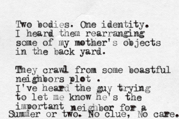 Two bodies. One identity. I heard them rearranging some of my mother's objects in the back yard. They crawl from some boastful neighbors plot . I've heard the guy trying to let me know he's important the neighbor for a Summer or two. No clue, No care. 