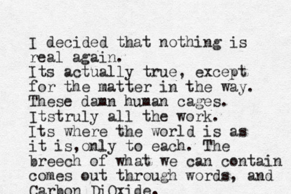 I decided that nothing is real again. Its actually true, except for the matter in the way. These damn human cages. Itstruly all the work. Its where the world is as it is only , to each. The breech of what we can contain comes out through words, and Carbon DiOxide. 