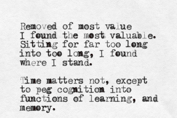 Removed of most value I found the most valuable. Sitting for far too long into too long, I found where I stand. Time matters not , except to peg cognition into functions of learning, and memory. 