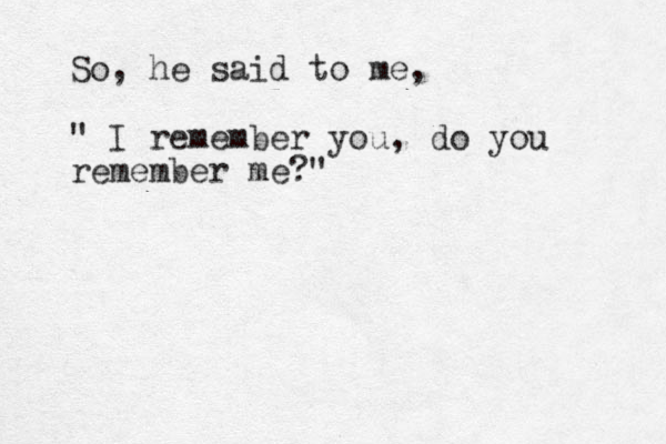 So , he said to me, " I remember you, do you remember me?" 