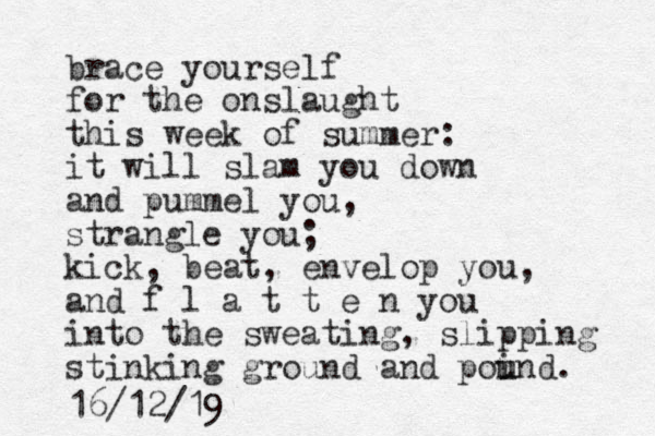 brace yourself for the onslaught this week of summer: it will slam you down and pummel you, strangle you; kick, beat, envelop you, and f l a t t e n you into the sweating, slipping stinking ground and poi u und. 16/12/19
