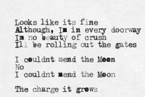 Looks like its fine Although, Im in every doorway Im no beauty of crush Ill be rolling out the gates I couldnt mend the Moon No I couldnt mend the Moon The charge it grows
