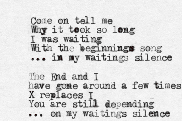 Come on tell me Why it took so long I was waiting With the beginnings song ... in my waitings silence The End and I have gone around a few times X replaces I You are still depending ... on my waitings silence 