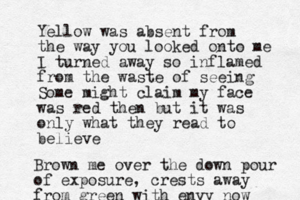 Yellow was absent from the way you looked onto me I turned away so inflamed from the waste of seeing Some might claim my face was red then but it was only what they read to believe Brown me over the down pour of exposure, crests away from green with envy now
