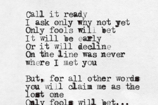 Call it ready I ask only why not yet Only fools will bet It will be early Or it will decline On the line was never where I met you But, for all other words you will claim me as the lost one Only fools will bet... 