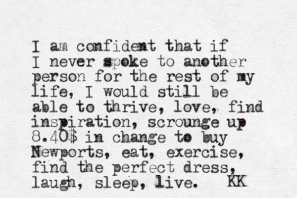 I am confident that if I never spoke to another person for the rest of my life, I would still be able to thrive, love, find inspiration, scrounge up 8.40$ in change to buy Newports, eat, exercise, find the perfect dress, laugh, sleep, live. KK