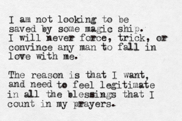 I am not looking to be saved by some magic ship. I will never force, trick, or convince any man to fall in love with me. The reason is that I want and need , to feel legitimate in all the blessings that I count in my prayers. 