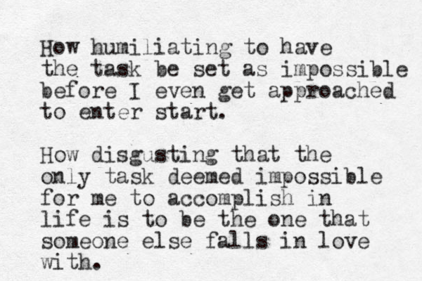 How humiliating to have the task be set as impossible before I even get approached to enter start. How disgusting that the only task deemed impossible for me to accomplish in life is to be the one that someone else falls in love with.