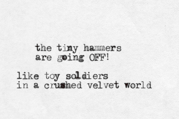 the tiny hammers are going OFF! like toy soldiers in a crushed velvet world