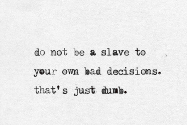 do not be a slave to your own bad decisions. that's just dumb.