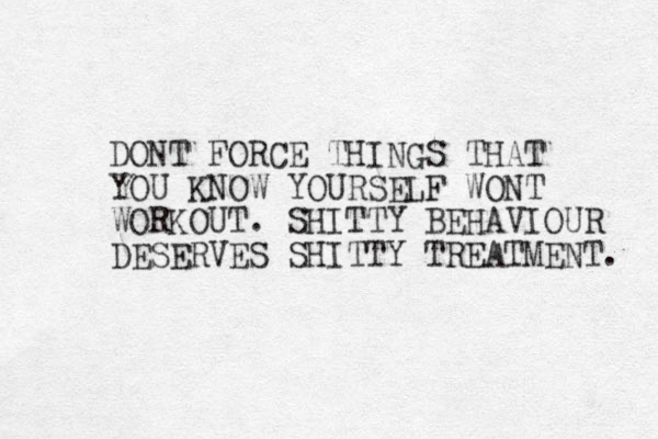 DONT FORCE THINGS THAT YOU KNOW YOURSELF WONT WORKOUT. SHITTY BEHAVIOUR DESERVES SHITTY TREATMENT. 